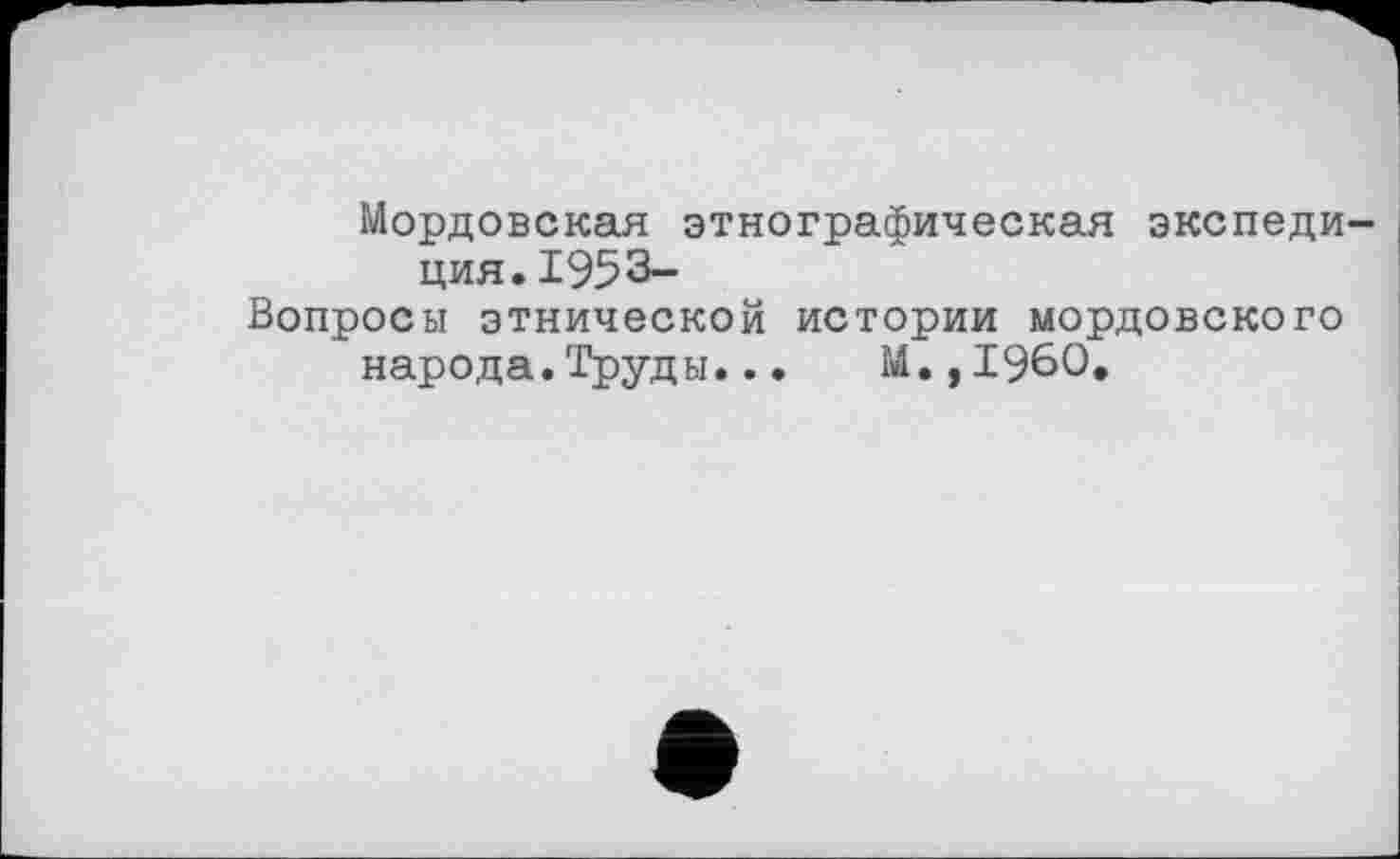 ﻿Мордовская этнографическая экспедиция. 1953-
Вопросы этнической истории мордовского народа.Труды..• М.,I960.